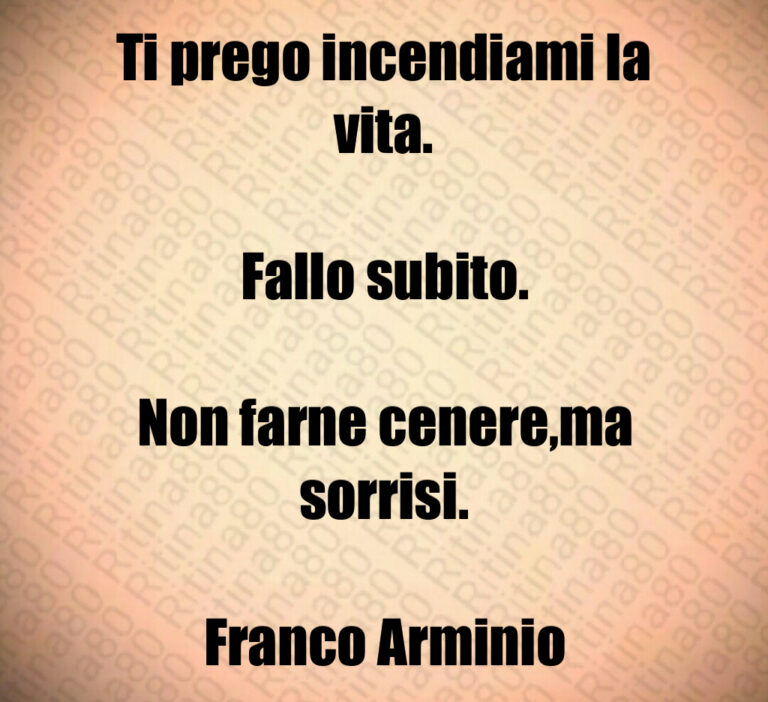 Ti prego incendiami la vita 

Fallo subito 

Non farne cenere ma sorrisi 

Franco Arminio