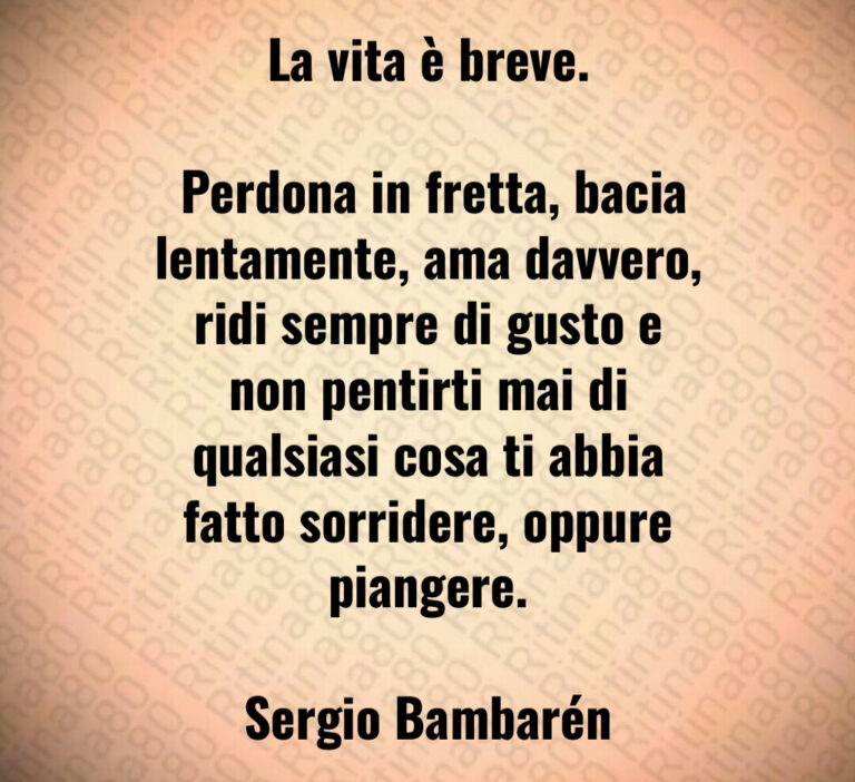 La vita è breve 

 Perdona in fretta  bacia lentamente  ama davvero  ridi sempre di gusto e non pentirti mai di qualsiasi cosa ti abbia fatto sorridere  oppure piangere 

Sergio Bambarén