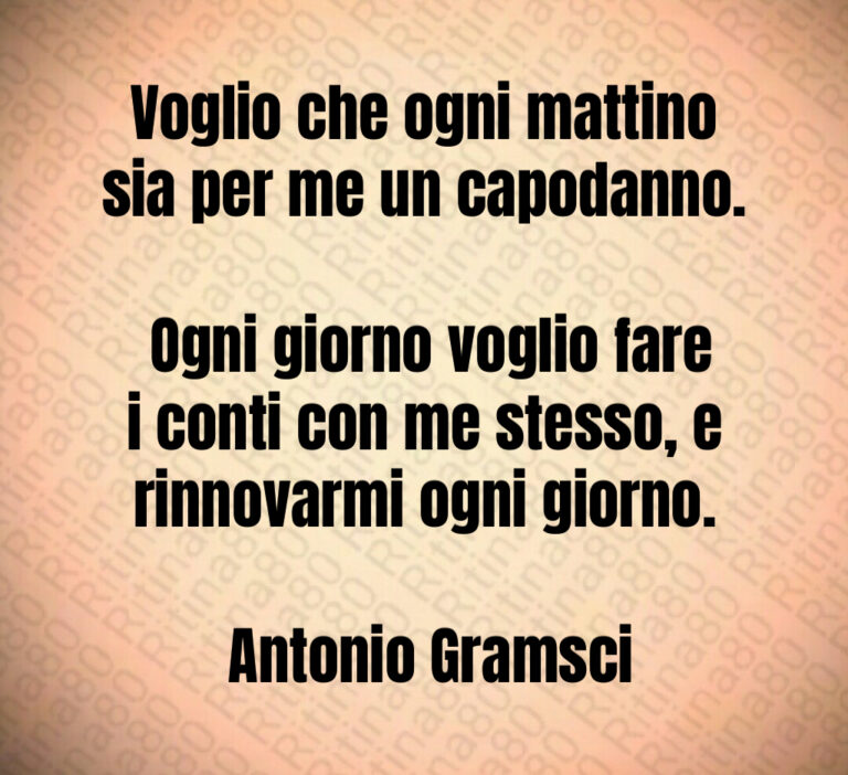 Voglio che ogni mattino sia per me un capodanno 

 Ogni giorno voglio fare i conti con me stesso  e rinnovarmi ogni giorno 

 Antonio Gramsci