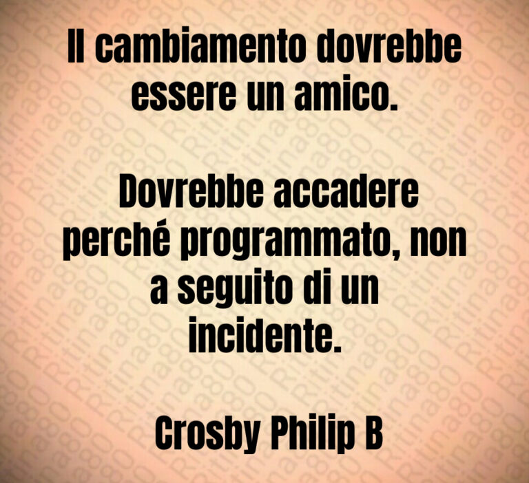 Il cambiamento dovrebbe essere un amico 

 Dovrebbe accadere perché programmato  non a seguito di un incidente 

 Crosby Philip B