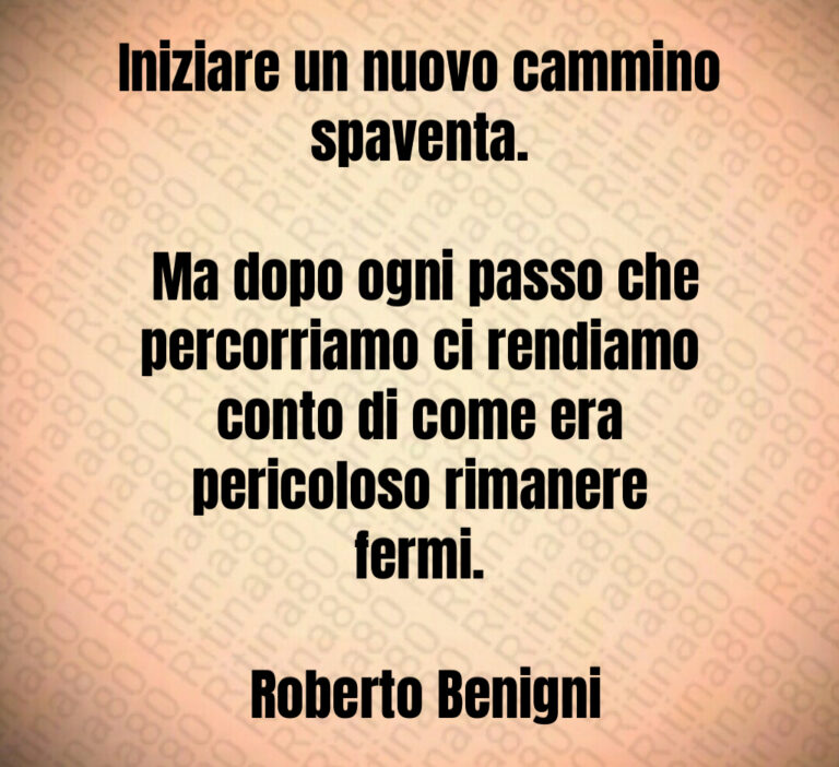 Iniziare un nuovo cammino spaventa 

 Ma dopo ogni passo che percorriamo ci rendiamo conto di come era pericoloso rimanere fermi 

 Roberto Benigni