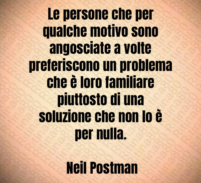 Le persone che per qualche motivo sono angosciate a volte preferiscono un problema che è loro familiare piuttosto di una soluzione che non lo è per nulla 

 Neil Postman
