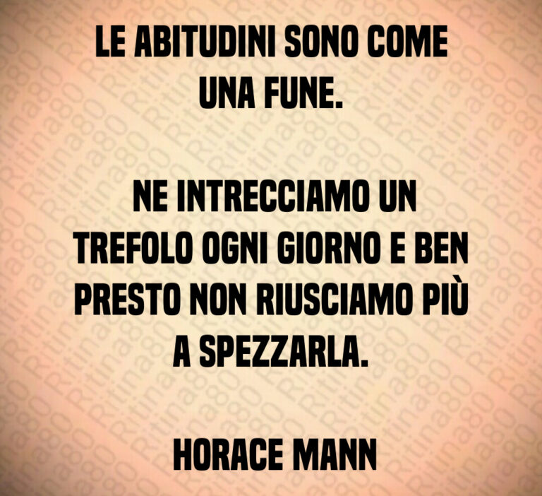 Le abitudini sono come una fune 

 Ne intrecciamo un trefolo ogni giorno e ben presto non riusciamo più a spezzarla 

 Horace Mann
