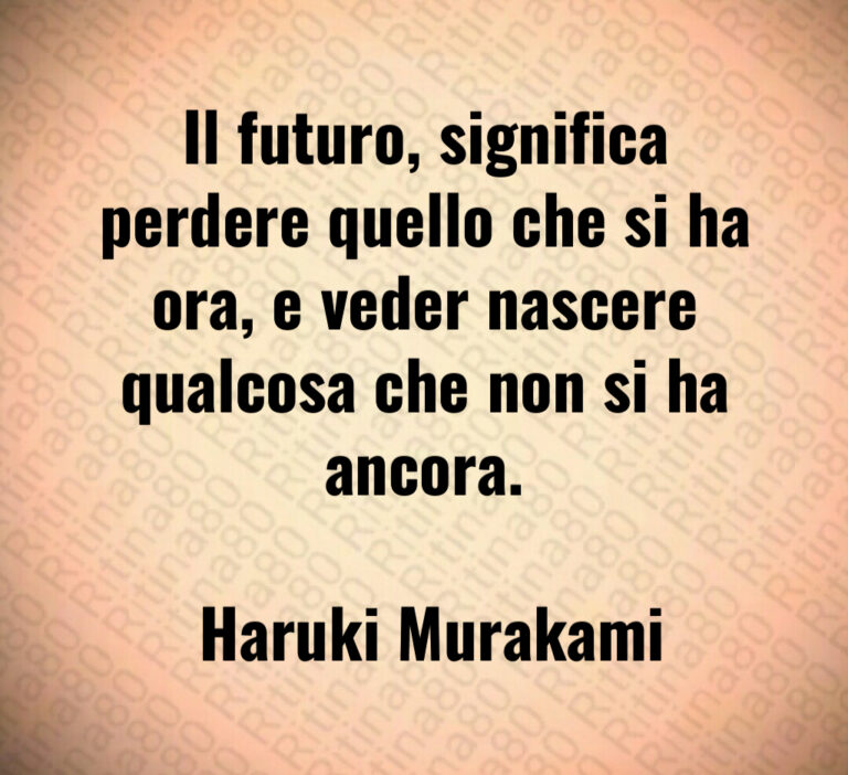Il futuro  significa perdere quello che si ha ora  e veder nascere qualcosa che non si ha ancora 

 Haruki Murakami