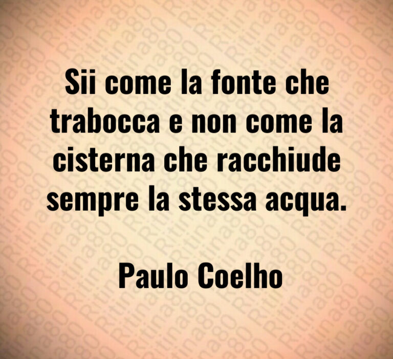 Sii come la fonte che trabocca e non come la cisterna che racchiude sempre la stessa acqua 

 Paulo Coelho