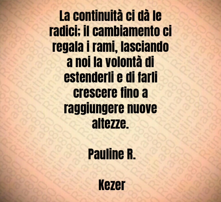 La continuità ci dà le radici  il cambiamento ci regala i rami  lasciando a noi la volontà di estenderli e di farli crescere fino a raggiungere nuove altezze 

 Pauline R 

 Kezer
