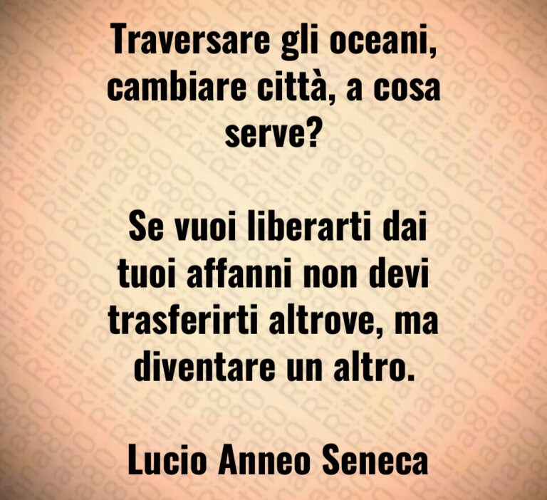 Traversare gli oceani  cambiare città  a cosa serve 

 Se vuoi liberarti dai tuoi affanni non devi trasferirti altrove  ma diventare un altro 

 Lucio Anneo Seneca