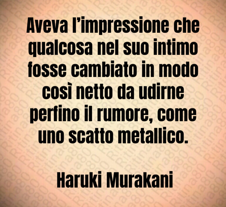 Aveva l impressione che qualcosa nel suo intimo fosse cambiato in modo così netto da udirne perfino il rumore  come uno scatto metallico 

 Haruki Murakani