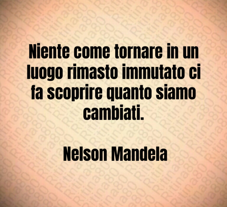 Niente come tornare in un luogo rimasto immutato ci fa scoprire quanto siamo cambiati 

 Nelson Mandela