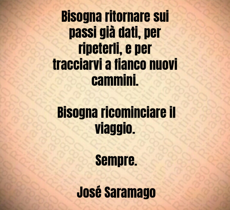 Bisogna ritornare sui passi già dati  per ripeterli  e per tracciarvi a fianco nuovi cammini 

 Bisogna ricominciare il viaggio 

 Sempre 

 José Saramago