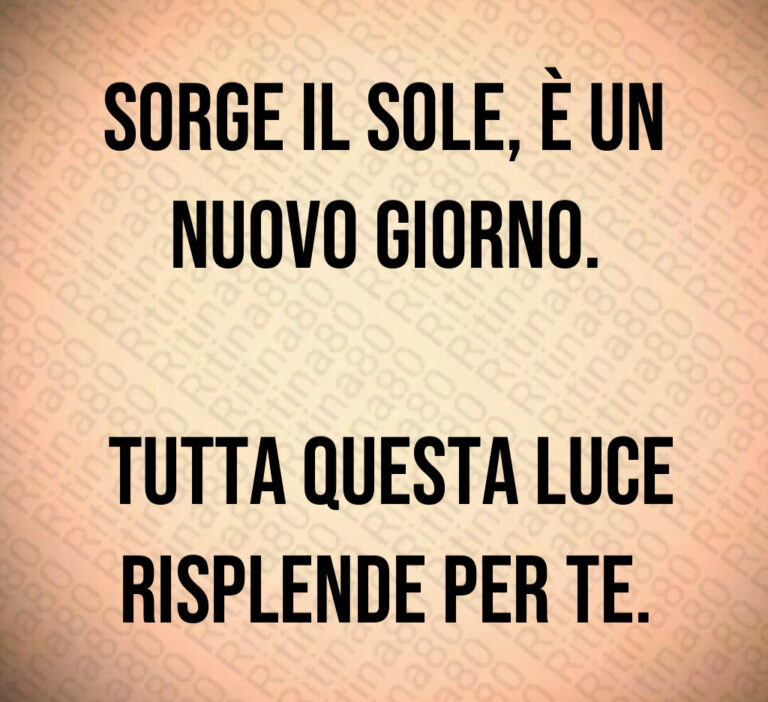 Sorge il sole  è un nuovo giorno 

 Tutta questa luce risplende per te
