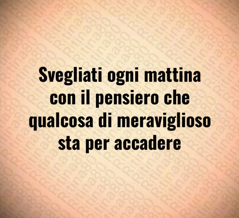 Svegliati ogni mattina con il pensiero che qualcosa di meraviglioso sta per accadere