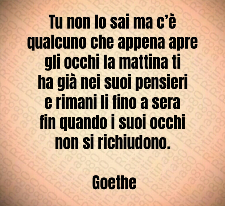 Tu non lo sai ma c è qualcuno che appena apre gli occhi la mattina ti ha già nei suoi pensieri e rimani li fino a sera fin quando i suoi occhi non si richiudono 

 Goethe