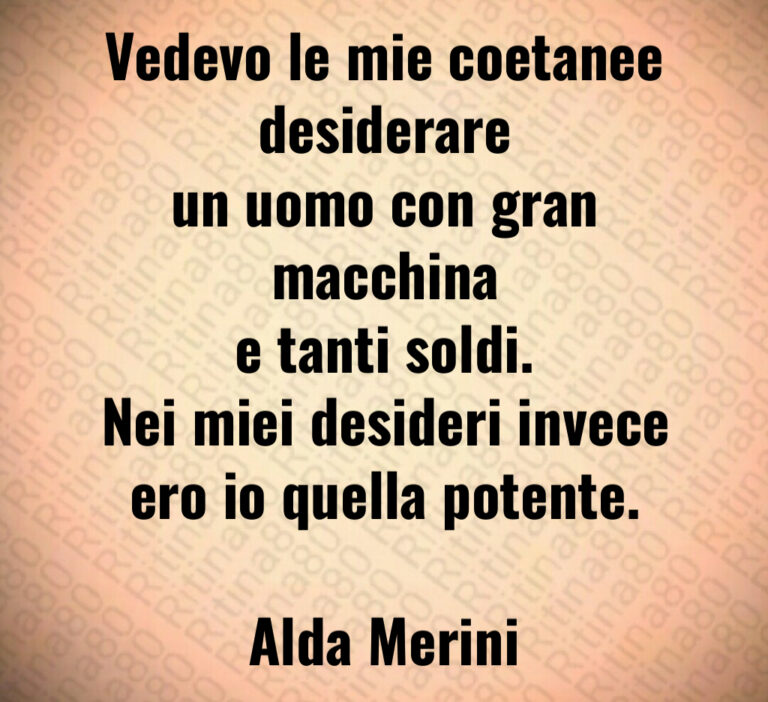 Vedevo le mie coetanee desiderare
un uomo con gran macchina
e tanti soldi 
Nei miei desideri invece
ero io quella potente 

Alda Merini