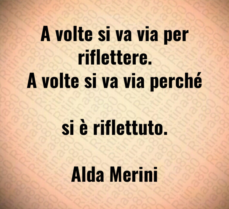 A volte si va via per riflettere 
A volte si va via perché 
si è riflettuto 

Alda Merini