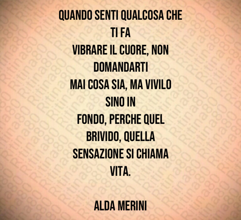 Quando senti qualcosa che ti fa
vibrare il cuore  non domandarti
mai cosa sia  ma vivilo sino in
fondo  perche quel brivido  quella
sensazione si chiama Vita 

Alda Merini