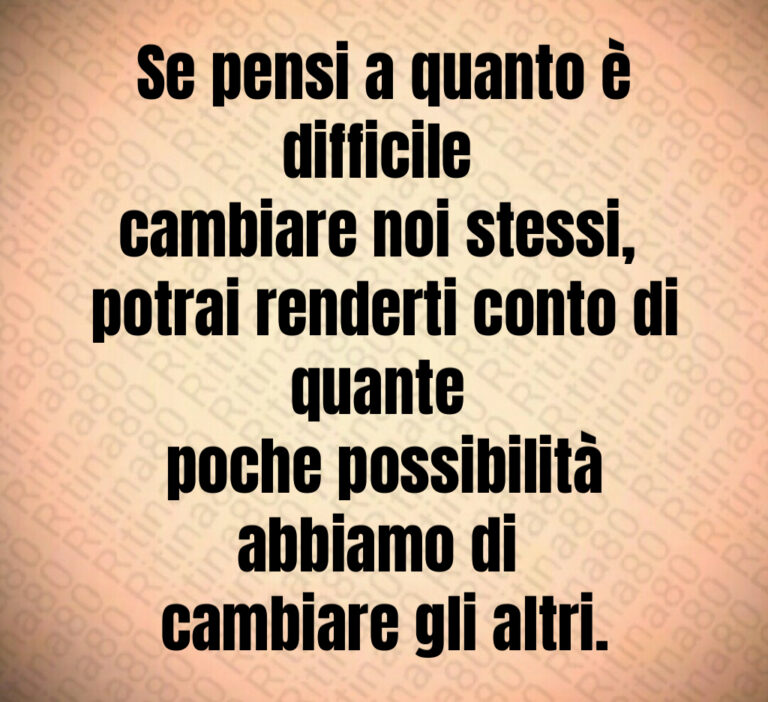 Se pensi a quanto è difficile cambiare noi stessi  potrai renderti conto di quante poche possibilità abbiamo di cambiare gli altri