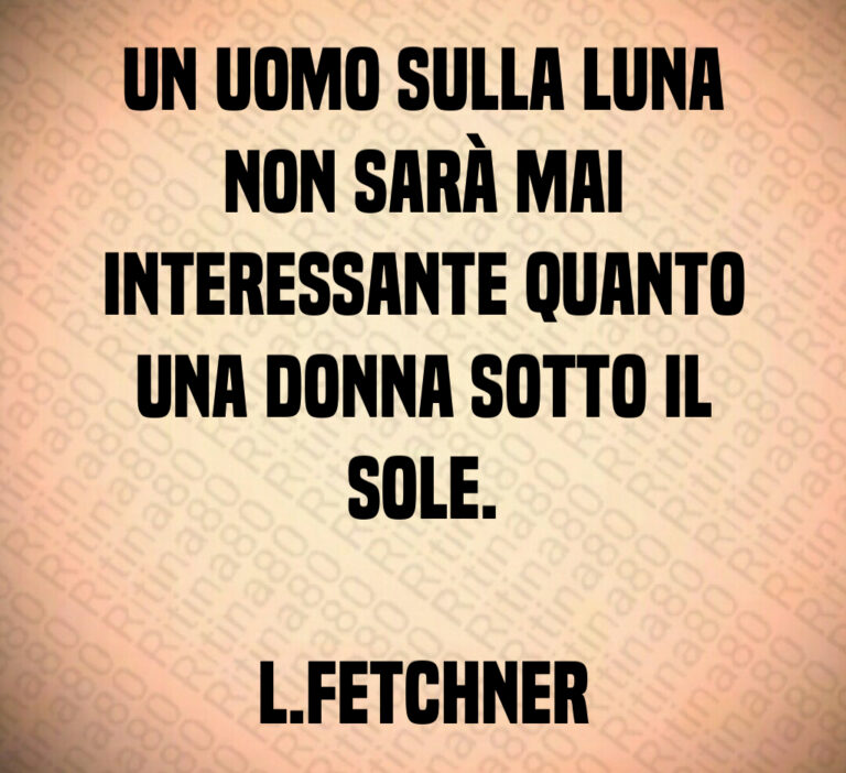 Un uomo sulla Luna non sarà mai interessante quanto una donna sotto il sole L Fetchner
