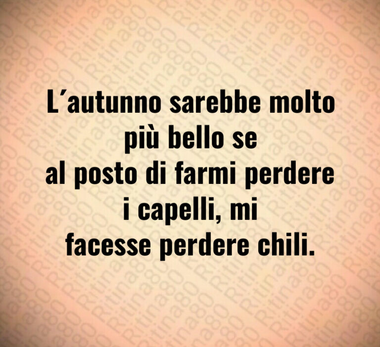 L’autunno sarebbe molto più bello se al posto di farmi perdere i capelli  mi facesse perdere chili