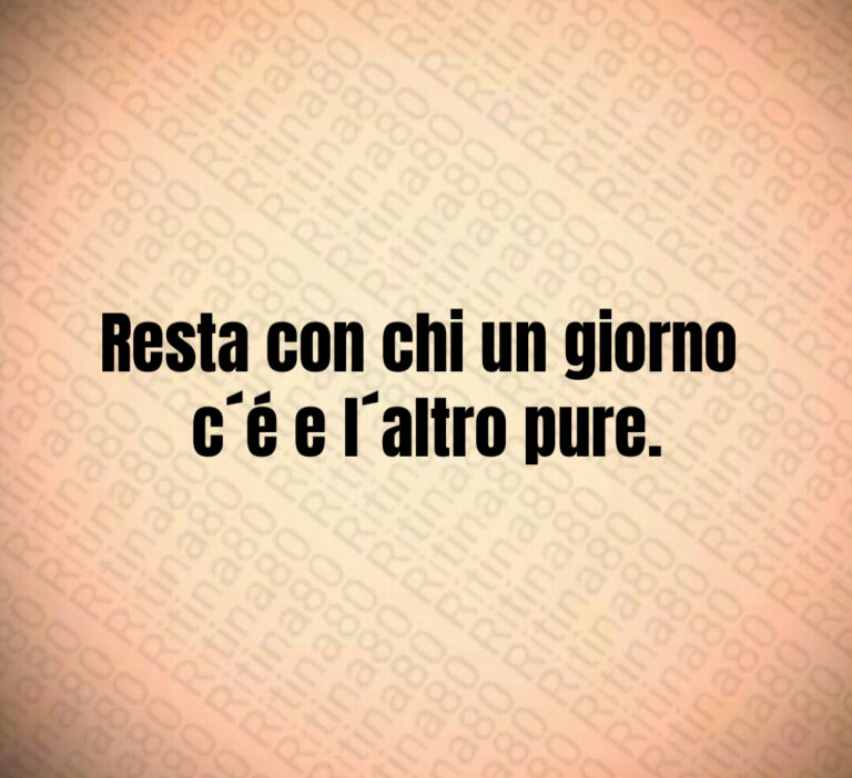 Resta con chi un giorno c’é e l’altro pure