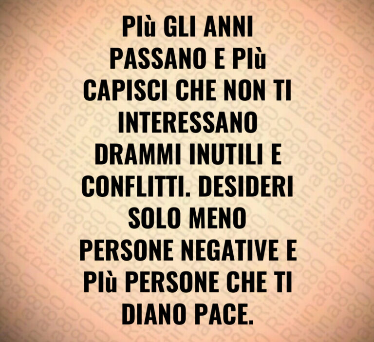 PIù GLI ANNI PASSANO E PIù CAPISCI CHE NON TI INTERESSANO DRAMMI INUTILI E CONFLITTI  DESIDERI SOLO MENO PERSONE NEGATIVE E PIù PERSONE CHE TIDIANO PACE