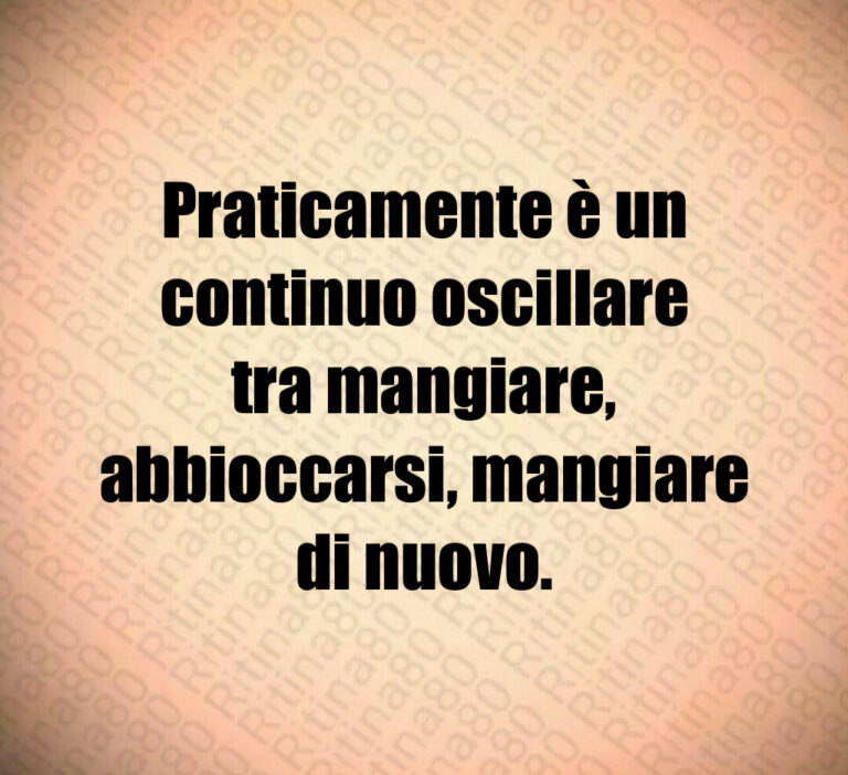 Praticamente è un continuo oscillare tra mangiare  abbioccarsi  mangiare di nuovo