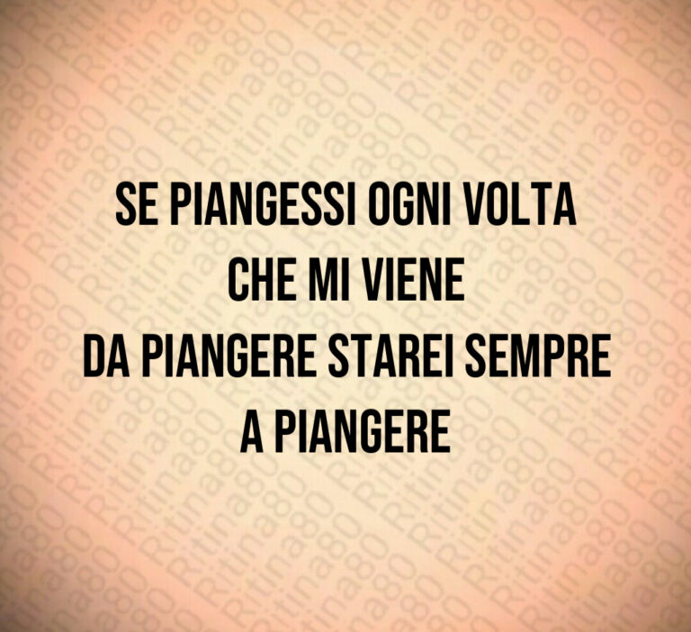 Se piangessi ogni volta che mi viene da piangere starei sempre a piangere