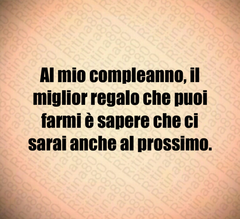 Al mio compleanno  il miglior regalo che puoi farmi è sapere che ci sarai anche al prossimo