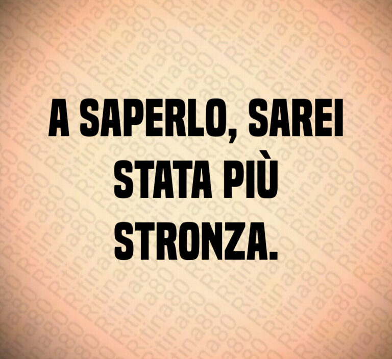A saperlo  sarei
stata più
stronza