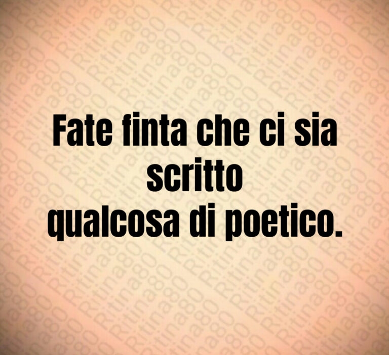 Fate finta che ci sia scritto qualcosa di poetico