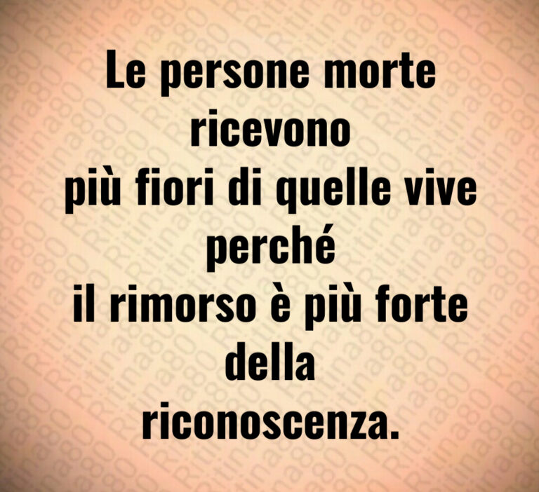 Le persone morte ricevono più fiori di quelle vive perché il rimorso è più forte della riconoscenza