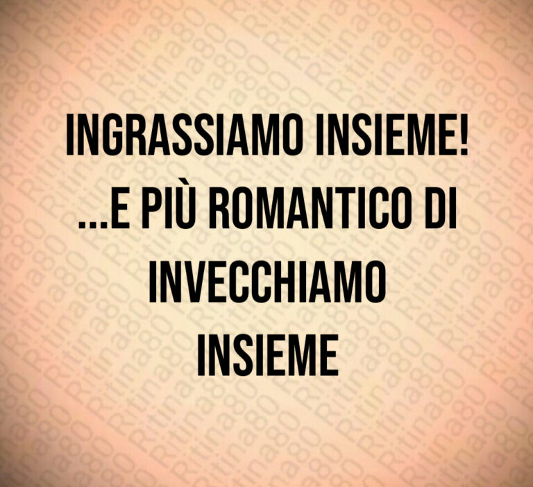 Ingrassiamo insieme 
   e più romantico di invecchiamo
insieme