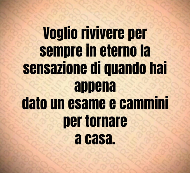 Voglio rivivere per sempre in eterno la
sensazione di quando hai appena
dato un esame e cammini per tornare
a casa