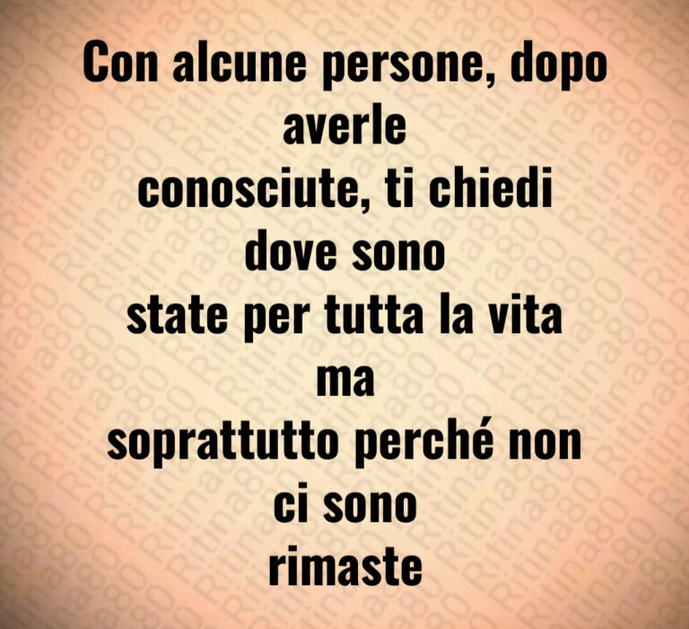 Con alcune persone  dopo averle
conosciute  ti chiedi dove sono
state per tutta la vita ma
soprattutto perché non ci sono
rimaste