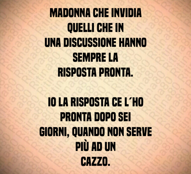 Madonna che invidia quelli che in
una discussione hanno sempre la
risposta pronta 

Io la risposta ce l ho pronta dopo sei
giorni  quando non serve più ad un
cazzo