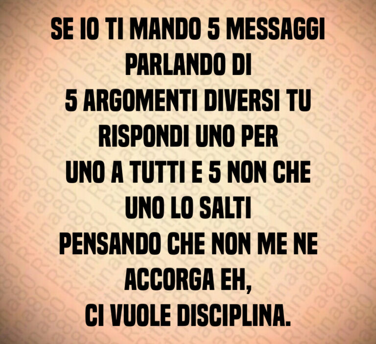 Se io ti mando   messaggi parlando di
  argomenti diversi tu rispondi uno per
uno a tutti e   non che uno lo salti
pensando che non me ne accorga eh 
ci vuole disciplina