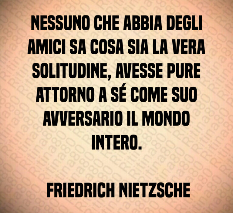 Nessuno che abbia degli amici sa cosa sia la vera solitudine  avesse pure attorno a sé come suo avversario il mondo intero 

 Friedrich Nietzsche