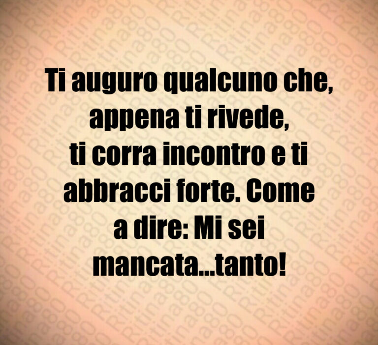 Ti auguro qualcuno che  appena ti rivede 
ti corra incontro e ti abbracci forte  Come
a dire  Mi sei mancata   tanto