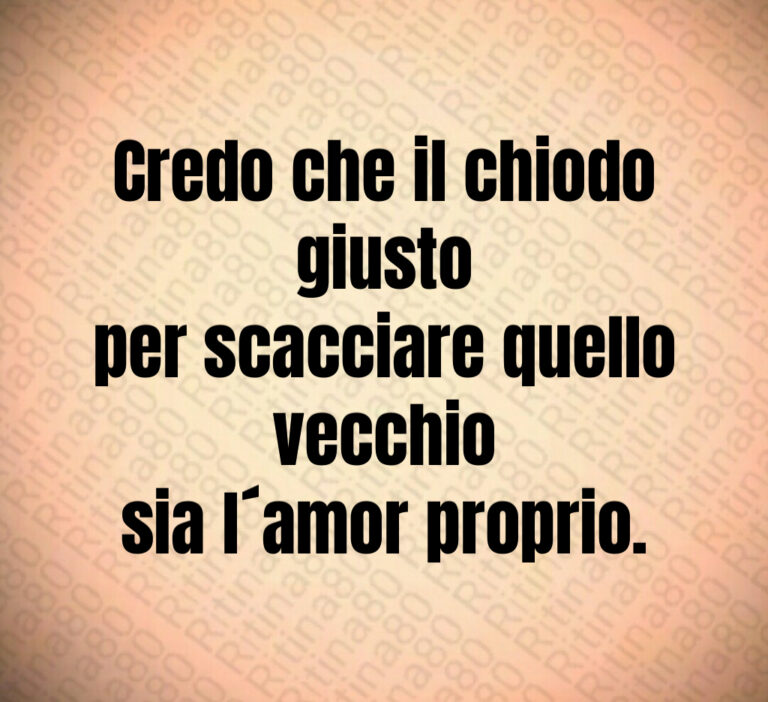 Credo che il chiodo giusto
per scacciare quello vecchio
sia l amor proprio