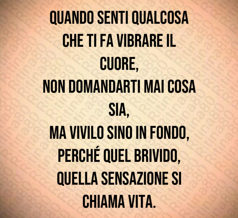 Quando senti qualcosa
che ti fa vibrare il cuore 
non domandarti mai cosa sia 
ma vivilo sino in fondo 
perché quel brivido 
quella sensazione si chiama vita