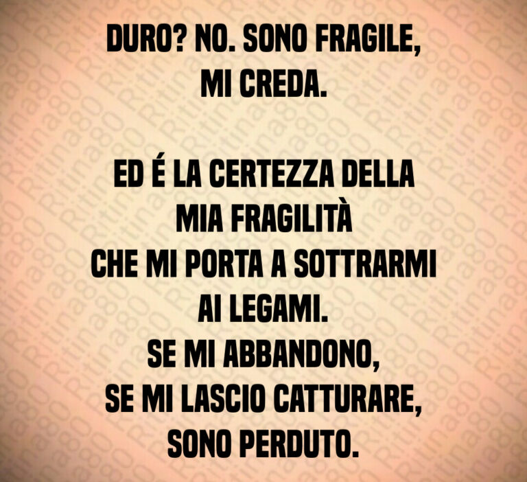 Duro  No  Sono fragile  mi creda 

Ed é la certezza della mia fragilità
che mi porta a sottrarmi ai legami 
Se mi abbandono 
se mi lascio catturare  sono perduto