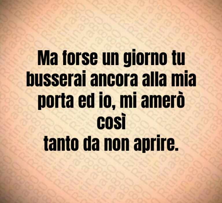 Ma forse un giorno tu
busserai ancora alla mia
porta ed io  mi amerò così
tanto da non aprire