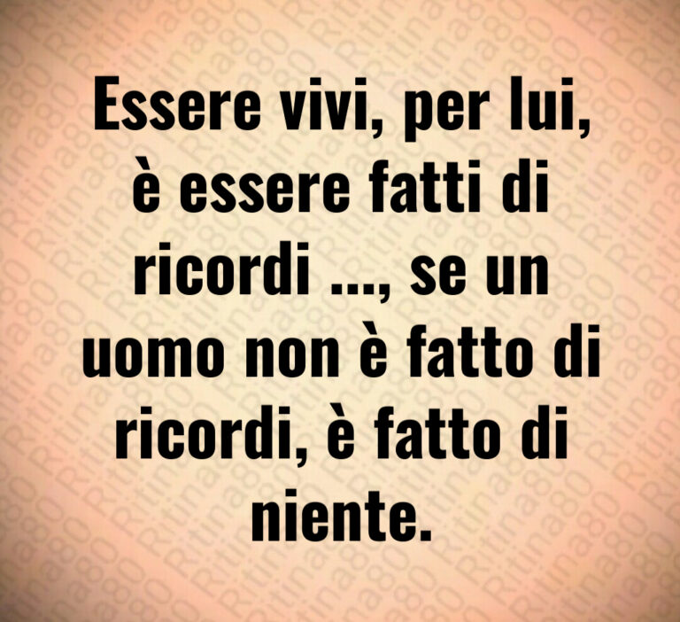 Essere vivi  per lui 
è essere fatti di
ricordi      se un
uomo non è fatto di
ricordi  è fatto di niente