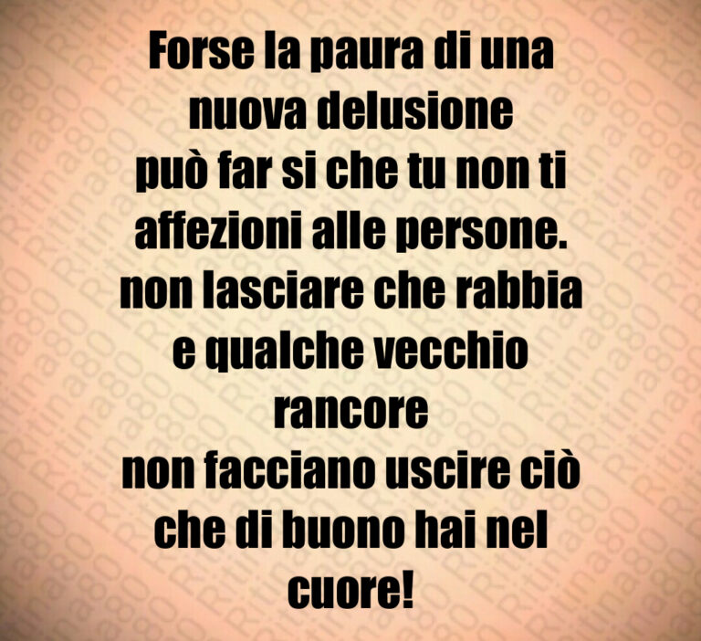 Forse la paura di una nuova delusione
può far si che tu non ti affezioni alle persone 
non lasciare che rabbia
e qualche vecchio rancore
non facciano uscire ciò che di buono hai nel cuore