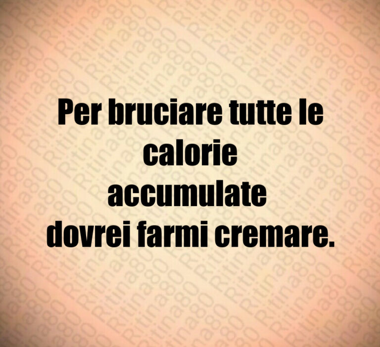 Per bruciare tutte le calorie
accumulate 
dovrei farmi cremare