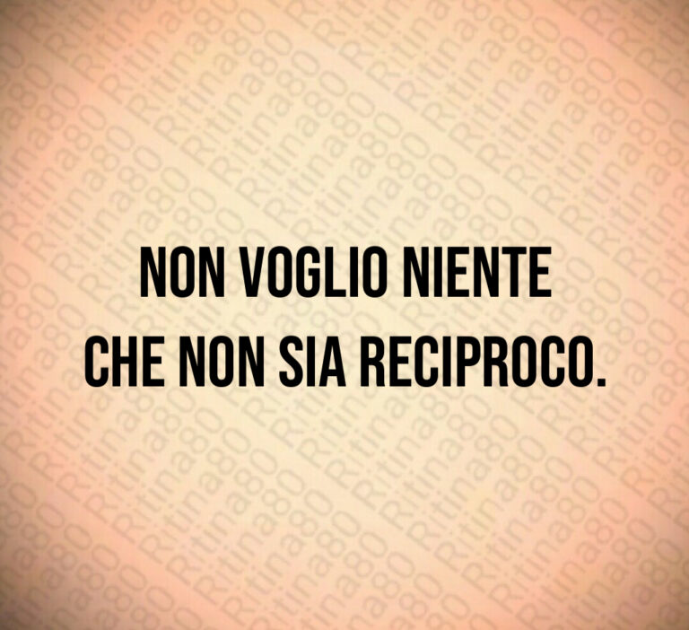 Non voglio niente
che non sia reciproco