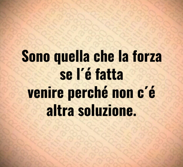 Sono quella che la forza se l é fatta
venire perché non c é altra soluzione