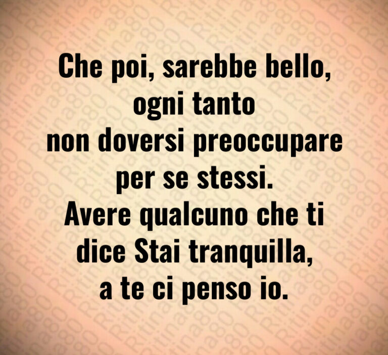 Che poi  sarebbe bello  ogni tanto
non doversi preoccupare per se stessi 
Avere qualcuno che ti dice Stai tranquilla 
a te ci penso io