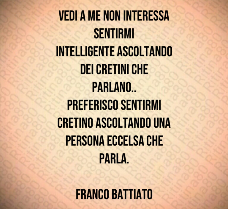 Vedi a me non interessa sentirmi
intelligente ascoltando
dei cretini che parlano  
preferisco sentirmi
cretino ascoltando una
persona eccelsa che parla 

Franco Battiato