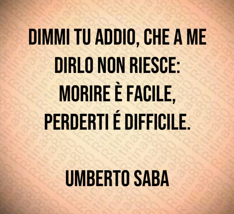 Dimmi tu addio  che a me dirlo non riesce 
morire è facile 
perderti é difficile 

Umberto Saba